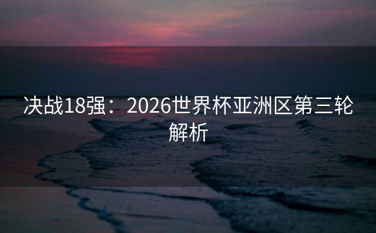 决战18强:2026世界杯亚洲区第三轮解析 决战18强:2026世界杯亚洲区第三轮解析