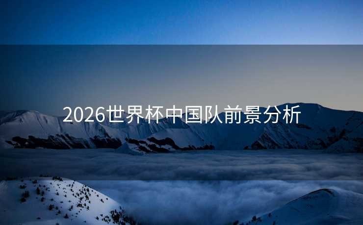 2026世界杯中国队前景分析