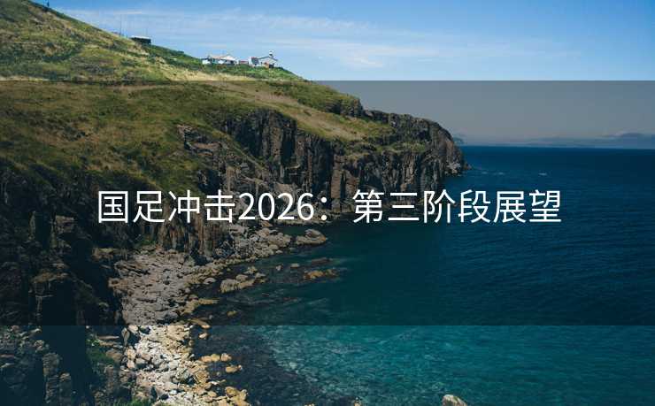 国足冲击2026:第三阶段展望 国足冲击2026:第三阶段展望