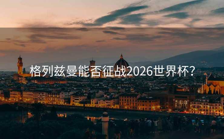 格列兹曼能否征战2026世界杯? 格列兹曼能否征战2026世界杯?