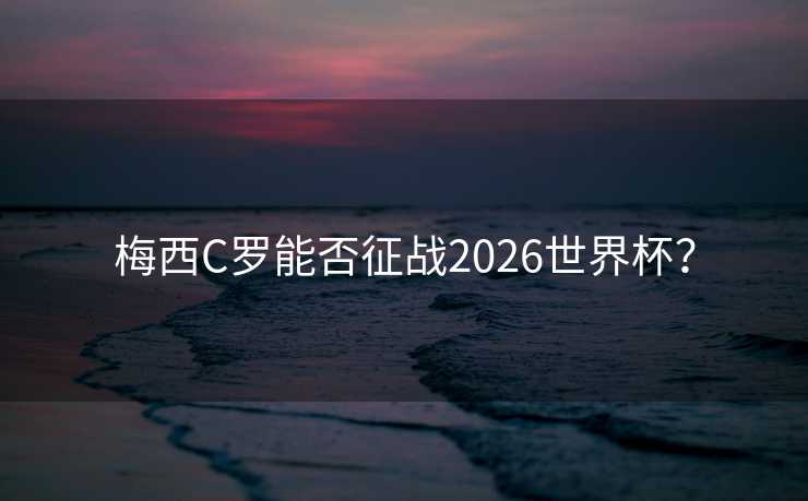 梅西C罗能否征战2026世界杯? 梅西C罗能否征战2026世界杯?